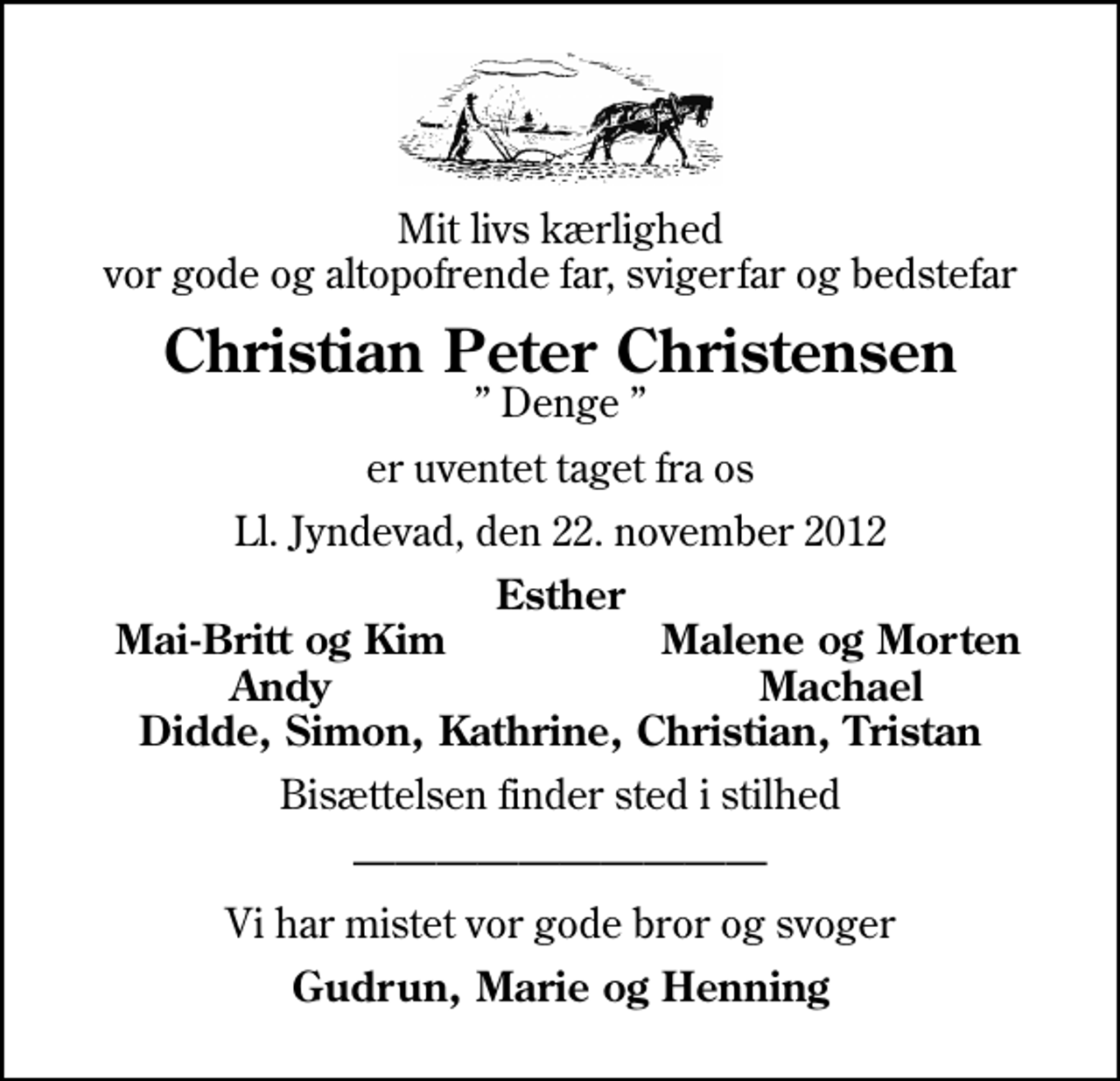 <p>Mit livs kærlighed vor gode og altopofrende far, svigerfar og bedstefar<br />Christian Peter Christensen<br />Denge<br />er uventet taget fra os<br />Ll. Jyndevad, den 22. november 2012<br />Esther<br />Mai-Britt og Kim<br />Malene og Morten<br />Andy<br />Machael<br />Bisættelsen finder sted i stilhed<br />Vi har mistet vor gode bror og svoger<br />Gudrun, Marie og Henning</p>