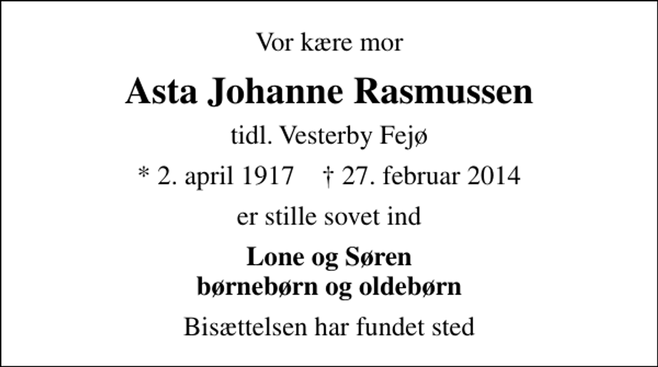 <p>Vor kære mor<br />Asta Johanne Rasmussen<br />tidl. Vesterby Fejø<br />* 2. april 1917 ✝ 27. februar 2014<br />er stille sovet ind<br />Lone og Søren børnebørn og oldebørn<br />Bisættelsen har fundet sted</p>