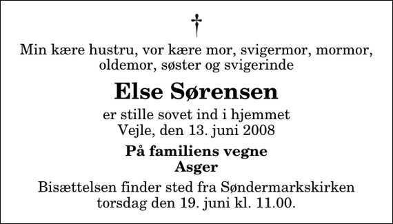 <p>Min kære hustru, vor kære mor, svigermor, mormor, oldemor, søster og svigerinde<br />Else Sørensen<br />er stille sovet ind i hjemmet Vejle, den 13. juni 2008<br />På familiens vegne Asger<br />Bisættelsen finder sted fra Søndermarkskirken torsdag den 19. juni kl. 11.00</p>