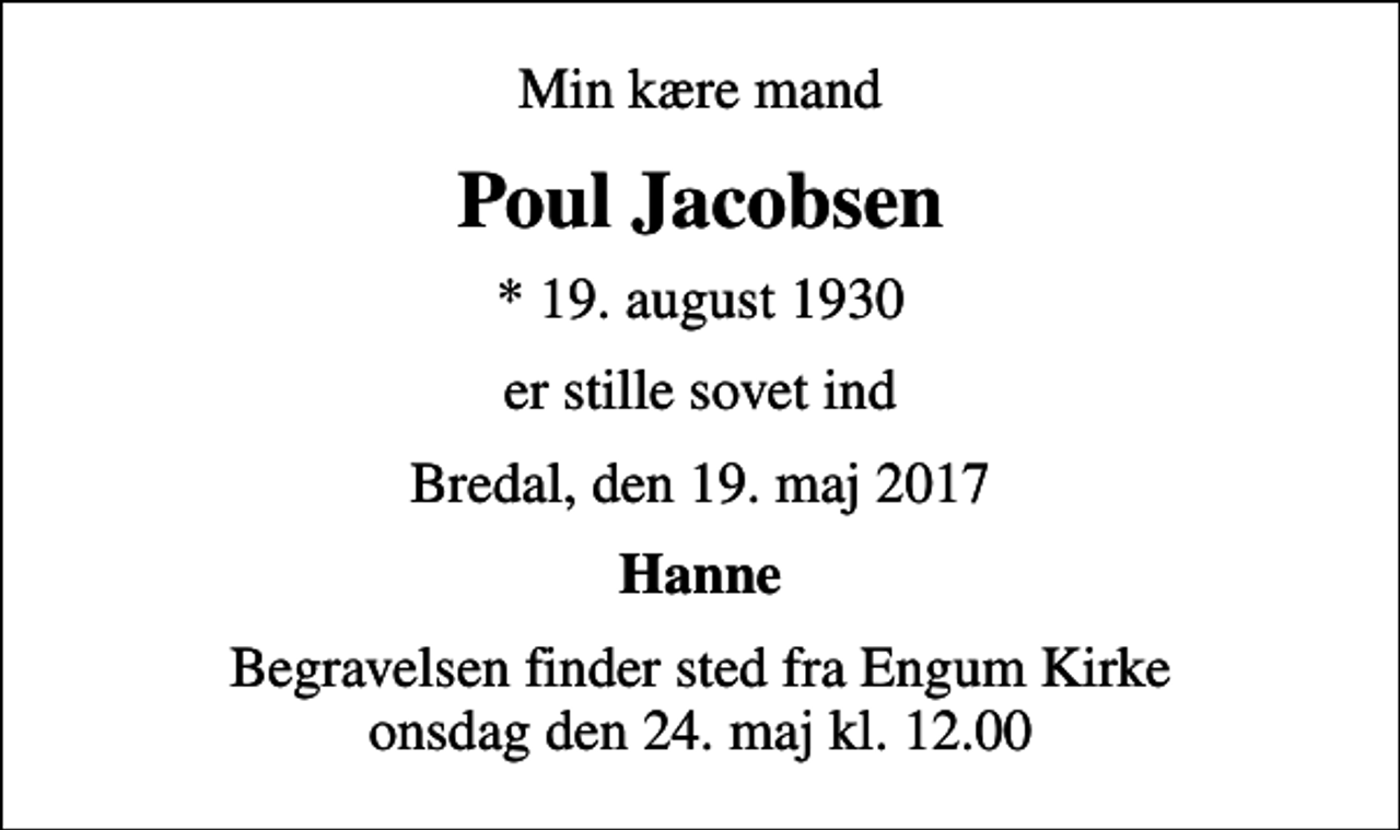 <p>Min kære mand<br />Poul Jacobsen<br />* 19. august 1930<br />er stille sovet ind<br />Bredal, den 19. maj 2017<br />Hanne<br />Begravelsen finder sted fra Engum Kirke onsdag den 24. maj kl. 12.00</p>