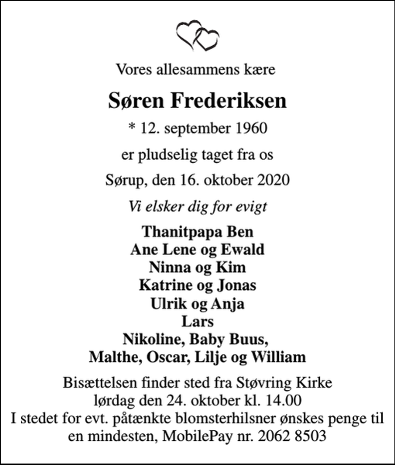 <p>Vores allesammens kære<br />Søren Frederiksen<br />* 12. september 1960<br />er pludselig taget fra os<br />Sørup, den 16. oktober 2020<br />Vi elsker dig for evigt<br />Thanitpapa Ben Ane Lene og Ewald Ninna og Kim Katrine og Jonas Ulrik og Anja Lars Nikoline, Baby Buus, Malthe, Oscar, Lilje og William<br />Bisættelsen finder sted fra Støvring Kirke lørdag den 24. oktober kl. 14.00 I stedet for evt. påtænkte blomsterhilsner ønskes penge til en mindesten, MobilePay nr. 2062 8503</p>