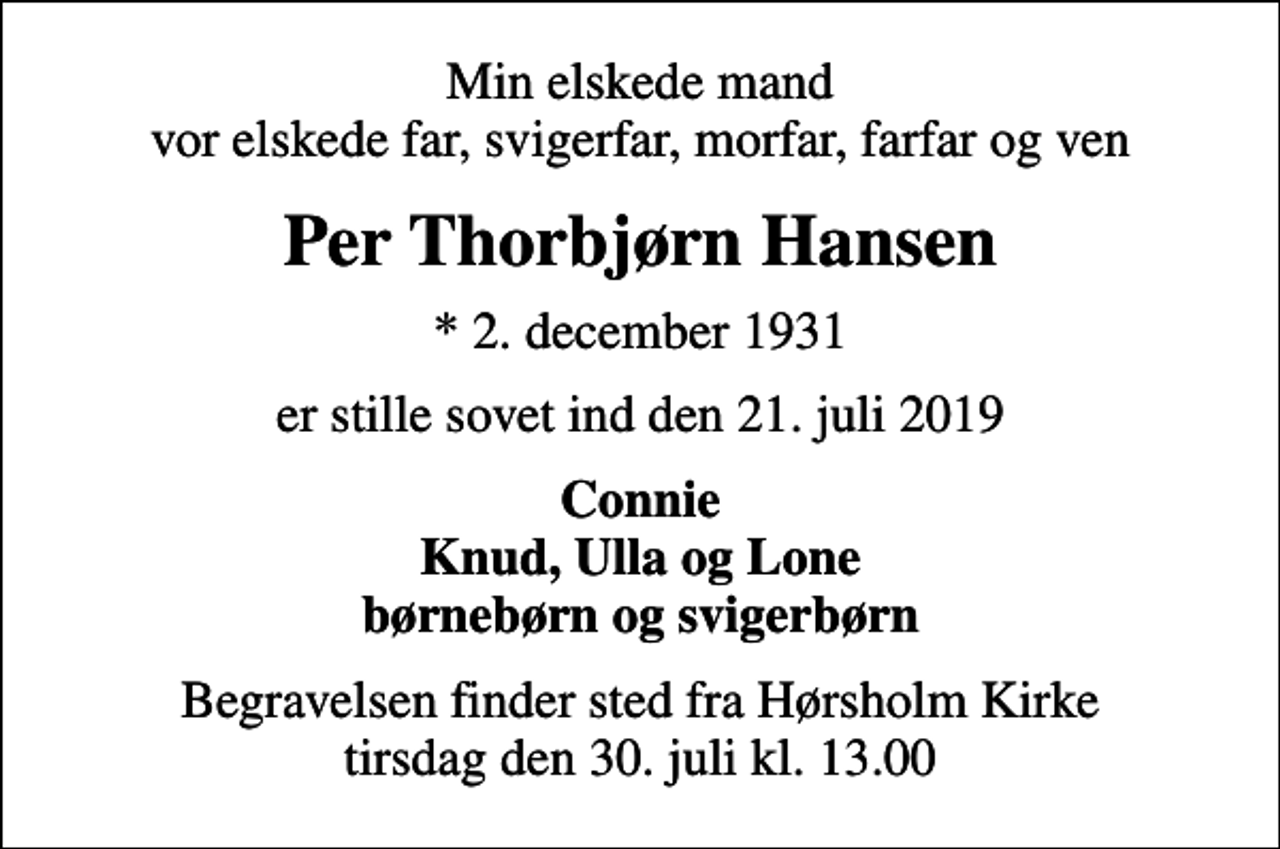 <p>Min elskede mand vor elskede far, svigerfar, morfar, farfar og ven<br />Per Thorbjørn Hansen<br />* 2. december 1931<br />er stille sovet ind den 21. juli 2019<br />Connie Knud, Ulla og Lone børnebørn og svigerbørn<br />Begravelsen finder sted fra Hørsholm Kirke tirsdag den 30. juli kl. 13.00</p>