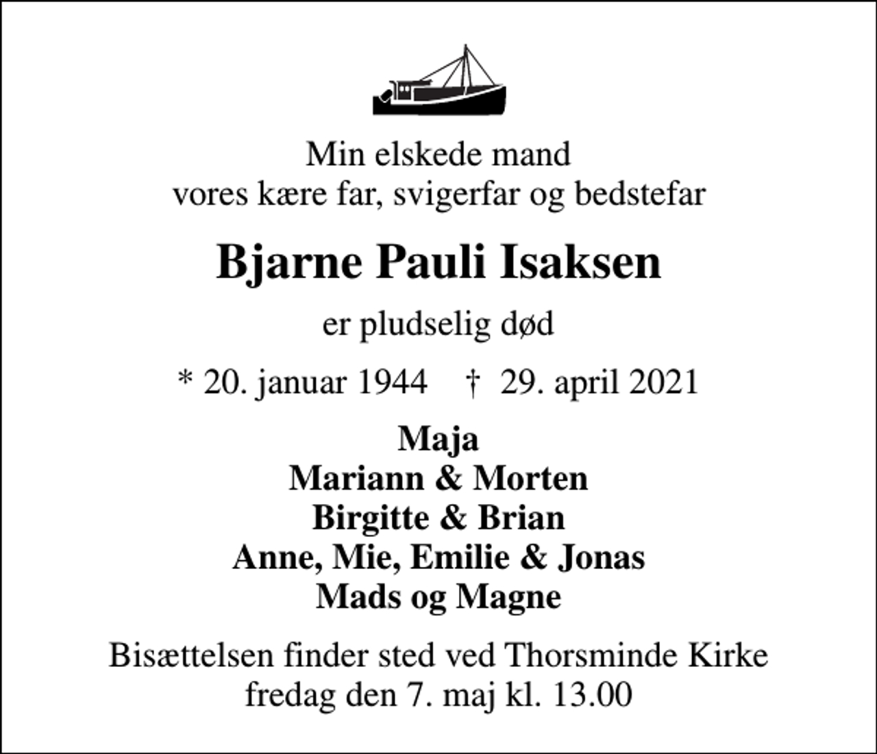 <p>Min elskede mand vores kære far, svigerfar og bedstefar<br />Bjarne Pauli Isaksen<br />er pludselig død<br />* 20. januar 1944 ✝ 29. april 2021<br />Maja Mariann &amp; Morten Birgitte &amp; Brian Anne, Mie, Emilie &amp; Jonas Mads og Magne<br />Bisættelsen finder sted ved Thorsminde Kirke fredag den 7. maj kl. 13.00</p>