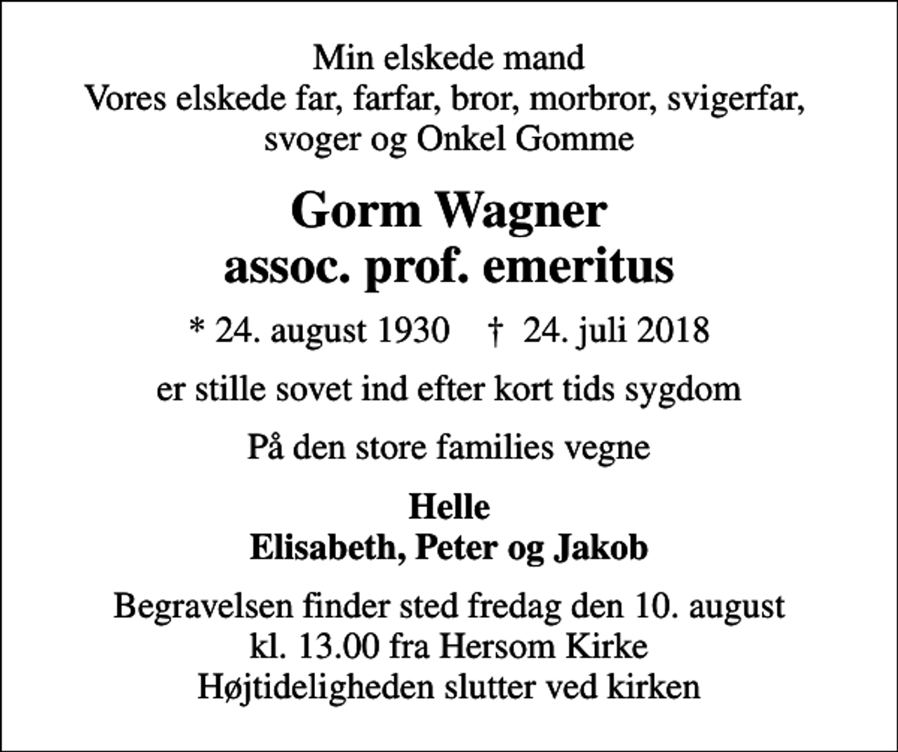 <p>Min elskede mand Vores elskede far, farfar, bror, morbror, svigerfar, svoger og Onkel Gomme<br />Gorm Wagner assoc. prof. emeritus<br />* 24. august 1930 ✝ 24. juli 2018<br />er stille sovet ind efter kort tids sygdom<br />På den store families vegne<br />Helle Elisabeth, Peter og Jakob<br />Begravelsen finder sted fredag den 10. august kl. 13.00 fra Hersom Kirke Højtideligheden slutter ved kirken</p>