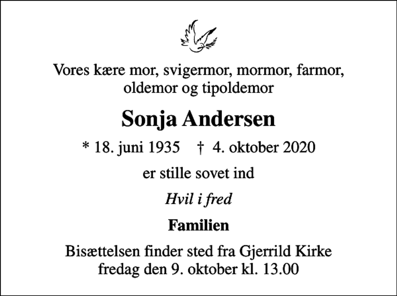 <p>Vores kære mor, svigermor, mormor, farmor, oldemor og tipoldemor<br />Sonja Andersen<br />* 18. juni 1935 ✝ 4. oktober 2020<br />er stille sovet ind<br />Hvil i fred<br />Familien<br />Bisættelsen finder sted fra Gjerrild Kirke fredag den 9. oktober kl. 13.00</p>