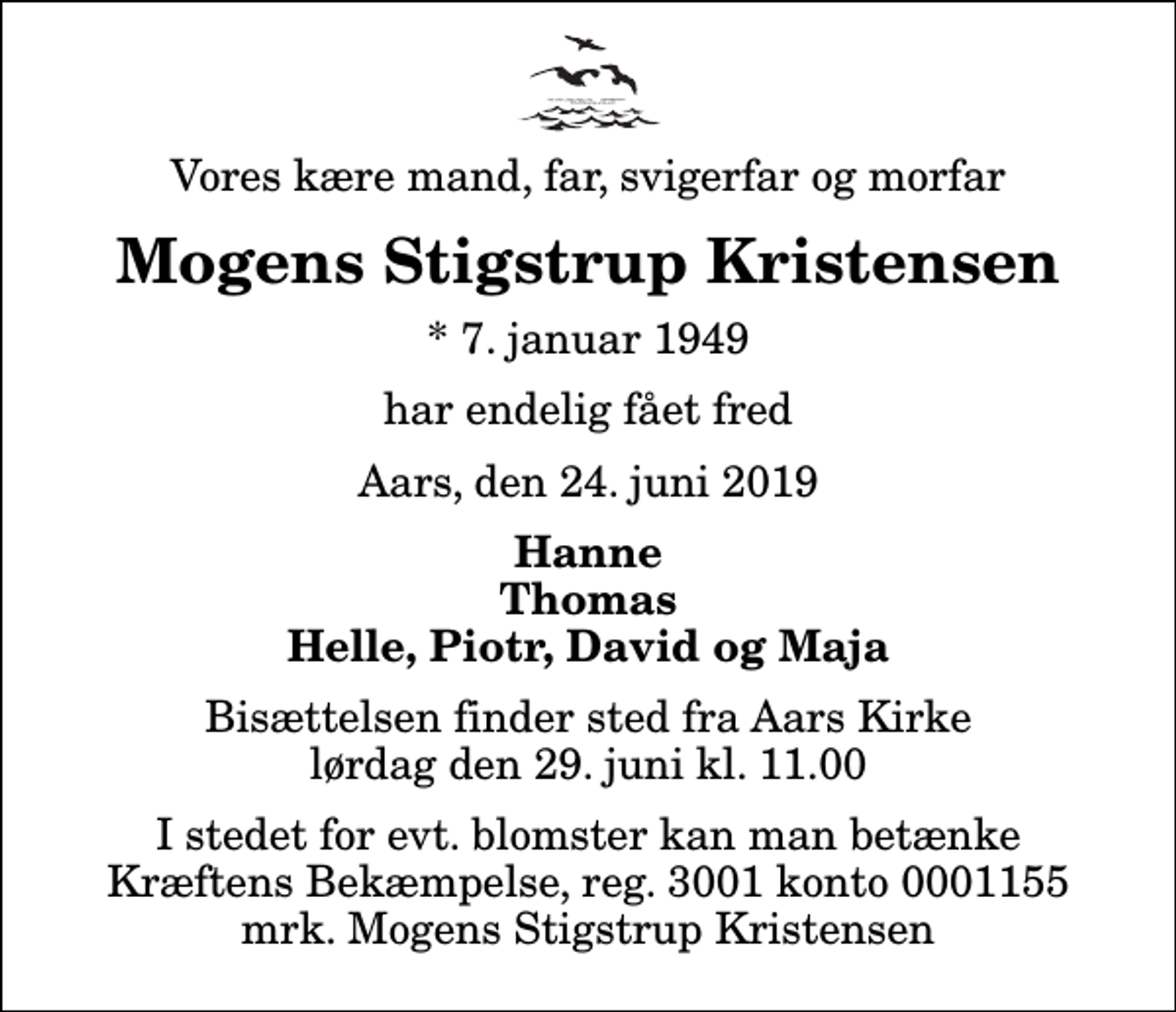 <p>Vores kære mand, far, svigerfar og morfar<br />Mogens Stigstrup Kristensen<br />* 7. januar 1949<br />har endelig fået fred<br />Aars, den 24. juni 2019<br />Hanne Thomas Helle, Piotr, David og Maja<br />Bisættelsen finder sted fra Aars Kirke lørdag den 29. juni kl. 11.00<br />I stedet for evt. blomster kan man betænke<br />Kræftens Bekæmpelse reg.3001konto0001155mrk. Mogens Stigstrup<br />Kristensen</p>