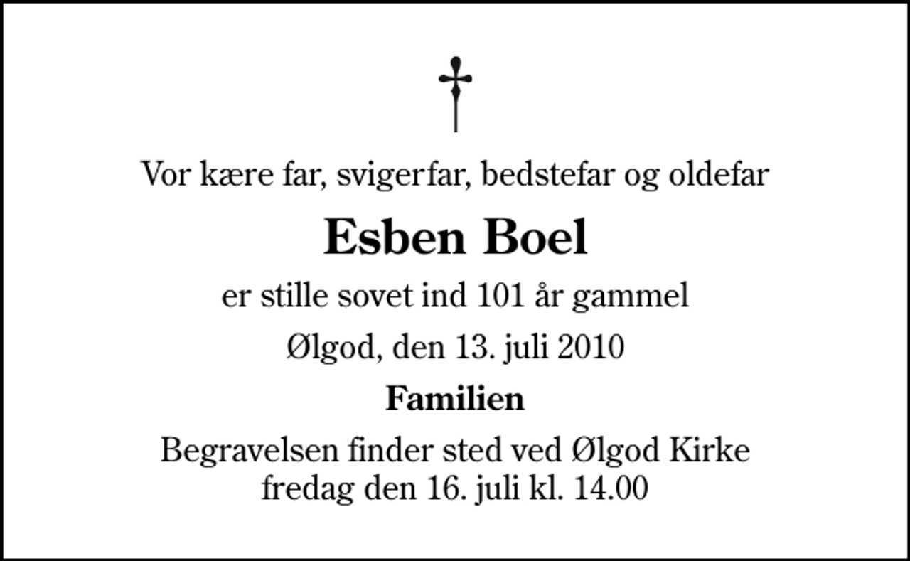 <p>Vor kære far, svigerfar, bedstefar og oldefar<br />Esben Boel<br />er stille sovet ind 101 år gammel<br />Ølgod, den 13. juli 2010<br />Familien<br />Begravelsen finder sted ved Ølgod Kirke fredag den 16. juli kl. 14.00</p>