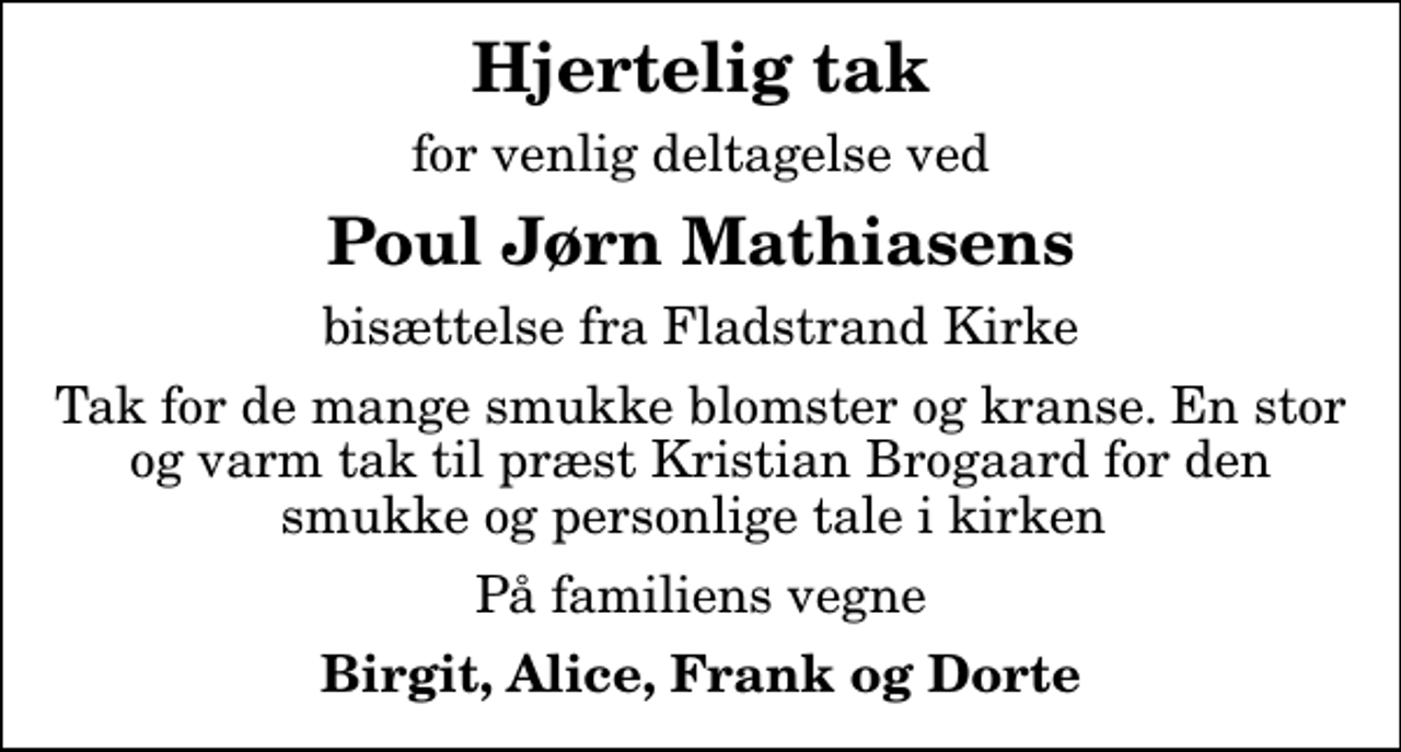 <p>Hjertelig tak<br />for venlig deltagelse ved<br />Poul Jørn Mathiasens<br />bisættelse fra Fladstrand Kirke<br />Tak for de mange smukke blomster og kranse. En stor og varm tak til præst Kristian Brogaard for den smukke og personlige tale i kirken<br />På familiens vegne<br />Birgit, Alice, Frank og Dorte</p>
