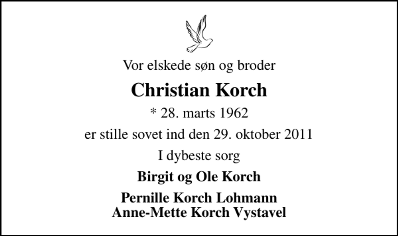 <p>Vor elskede søn og broder<br />Christian Korch<br />* 28. marts 1962<br />er stille sovet ind den 29. oktober 2011<br />I dybeste sorg<br />Birgit og Ole Korch<br />Pernille Korch Lohmann Anne-Mette Korch Vystavel</p>