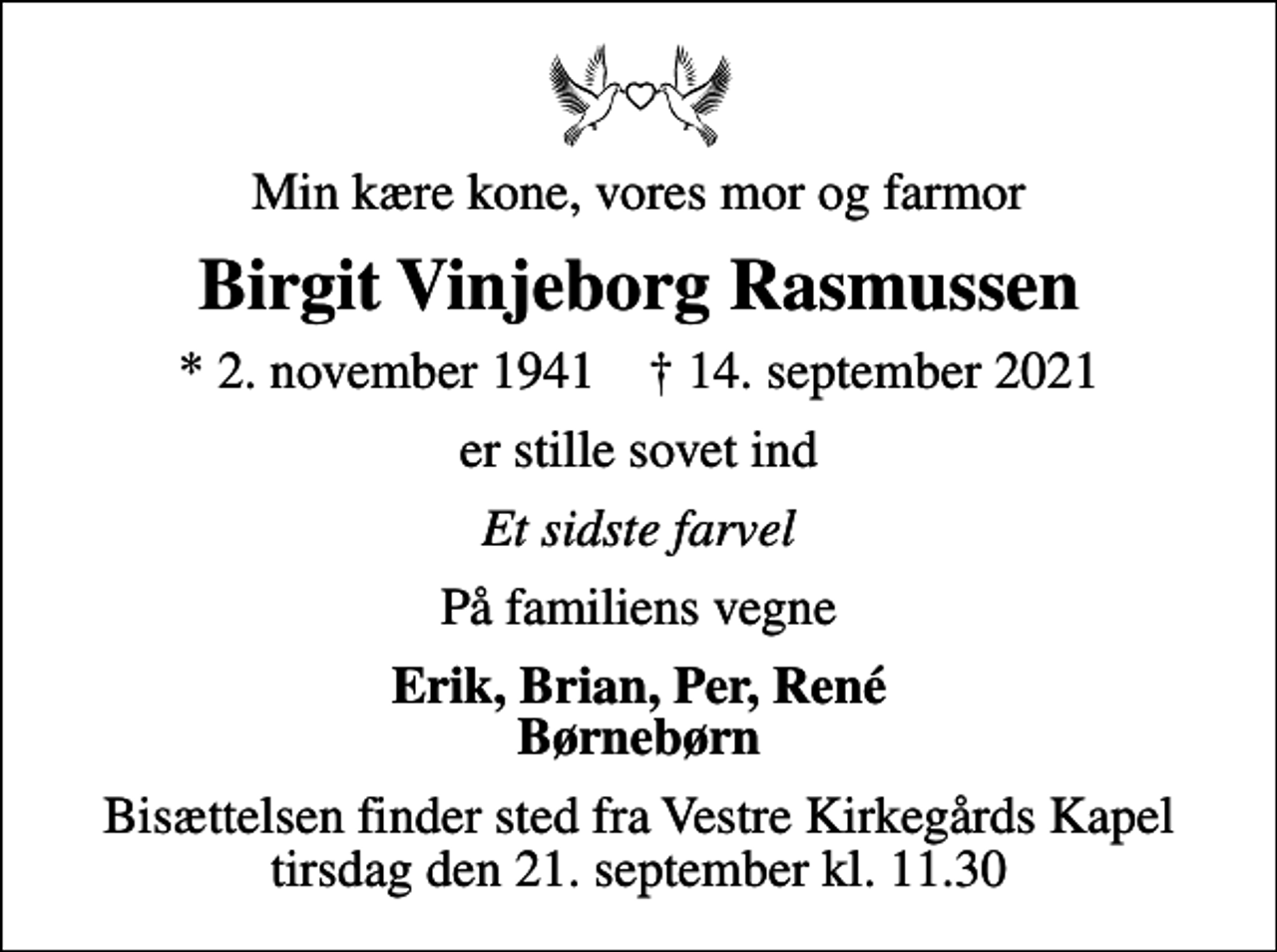 <p>Min kære kone, vores mor og farmor<br />Birgit Vinjeborg Rasmussen<br />* 2. november 1941 ✝ 14. september 2021<br />er stille sovet ind<br />Et sidste farvel<br />På familiens vegne<br />Erik, Brian, Per, René Børnebørn<br />Bisættelsen finder sted fra Vestre Kirkegårds Kapel tirsdag den 21. september kl. 11.30</p>