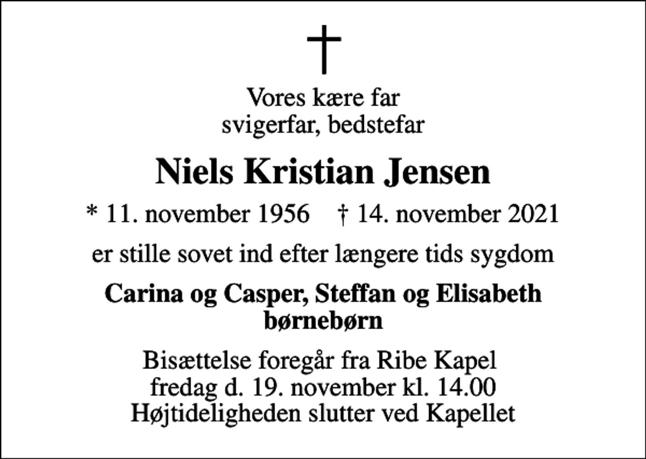 <p>Vores kære far svigerfar, bedstefar<br />Niels Kristian Jensen<br />* 11. november 1956 ✝ 14. november 2021<br />er stille sovet ind efter længere tids sygdom<br />Carina og Casper, Steffan og Elisabeth børnebørn<br />Bisættelse foregår fra Ribe Kapel fredag d. 19. november kl. 14.00 Højtideligheden slutter ved Kapellet</p>