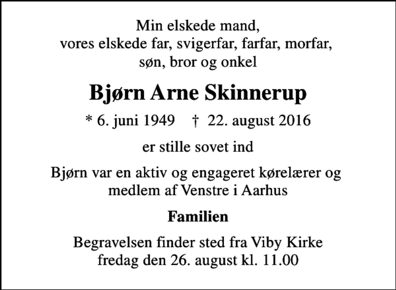 <p>Min elskede mand, vores elskede far, svigerfar, farfar, morfar, søn, bror og onkel<br />Bjørn Arne Skinnerup<br />* 6. juni 1949 ✝ 22. august 2016<br />er stille sovet ind<br />Bjørn var en aktiv og engageret kørelærer og medlem af Venstre i Aarhus<br />Familien<br />Begravelsen finder sted fra Viby Kirke fredag den 26. august kl. 11.00</p>