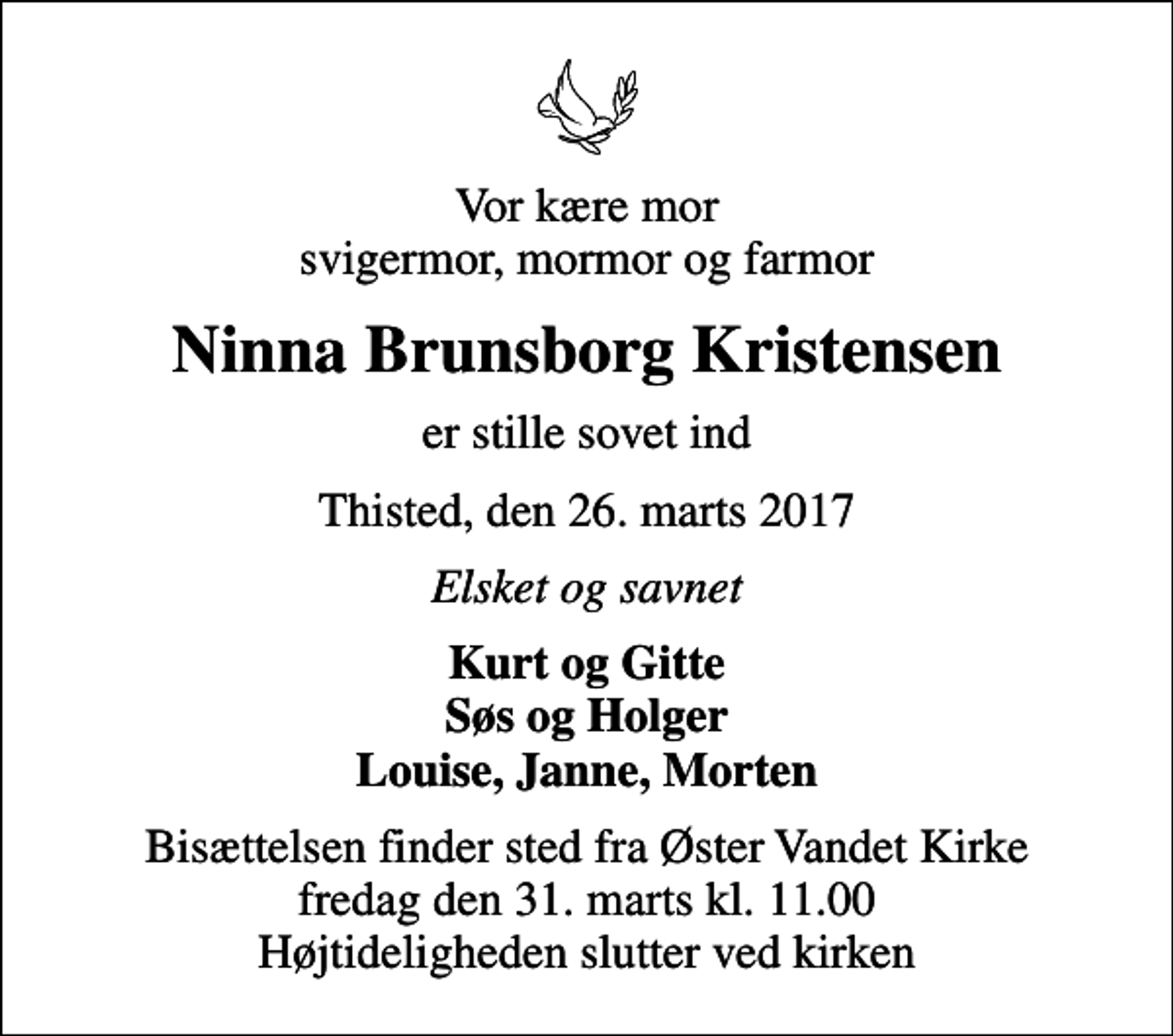 <p>Vor kære mor svigermor, mormor og farmor<br />Ninna Brunsborg Kristensen<br />er stille sovet ind<br />Thisted, den 26. marts 2017<br />Elsket og savnet<br />Kurt og Gitte Søs og Holger Louise, Janne, Morten<br />Bisættelsen finder sted fra Øster Vandet Kirke fredag den 31. marts kl. 11.00 Højtideligheden slutter ved kirken</p>