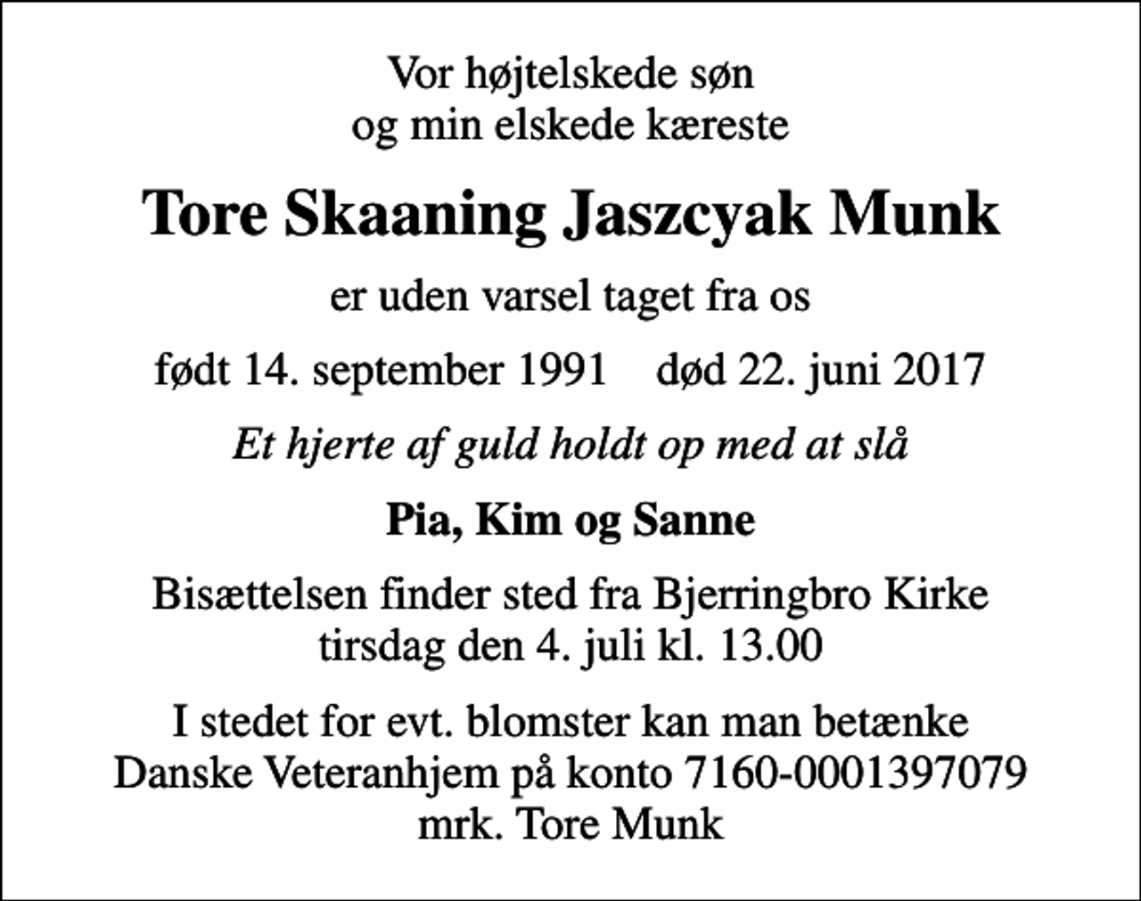 <p>Vor højtelskede søn og min elskede kæreste<br />Tore Skaaning Jaszcyak Munk<br />er uden varsel taget fra os<br />født 14. september 1991 død 22. juni 2017<br />Et hjerte af guld holdt op med at slå<br />Pia, Kim og Sanne<br />Bisættelsen finder sted fra Bjerringbro Kirke tirsdag den 4. juli kl. 13.00<br />I stedet for evt. blomster kan man betænke Danske Veteranhjem på konto 7160-0001397079 mrk. Tore Munk</p>