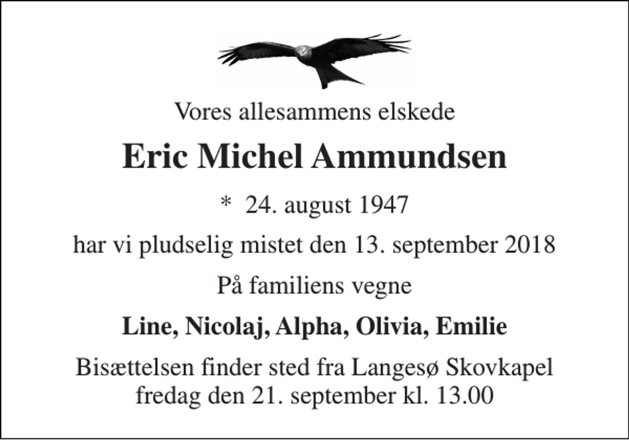 <p>Vores allesammens elskede<br />Eric Michel Ammundsen<br />*​ 24. august 1947<br />har vi pludselig mistet den 13. september 2018<br />På familiens vegne<br />Line, Nicolaj, Alpha, Olivia, Emilie<br />Bisættelsen finder sted fra Langesø Skovkapel fredag den 21. september kl. 13.00</p>