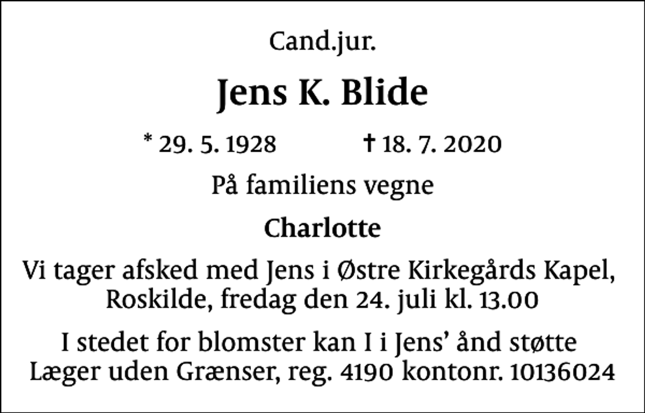 <p>Cand.jur.<br />Jens K. Blide<br />* 29.5.1928 ✝ 18.7.2020<br />På familiens vegne<br />Charlotte<br />Vi tager afsked med Jens i Østre Kirkegårds Kapel, Roskilde, fredag den 24. juli kl. 13.00<br />I stedet for blomster kan I i Jens ånd støtte Læger uden Grænser, reg. 4190 kontonr. 10136024</p>
