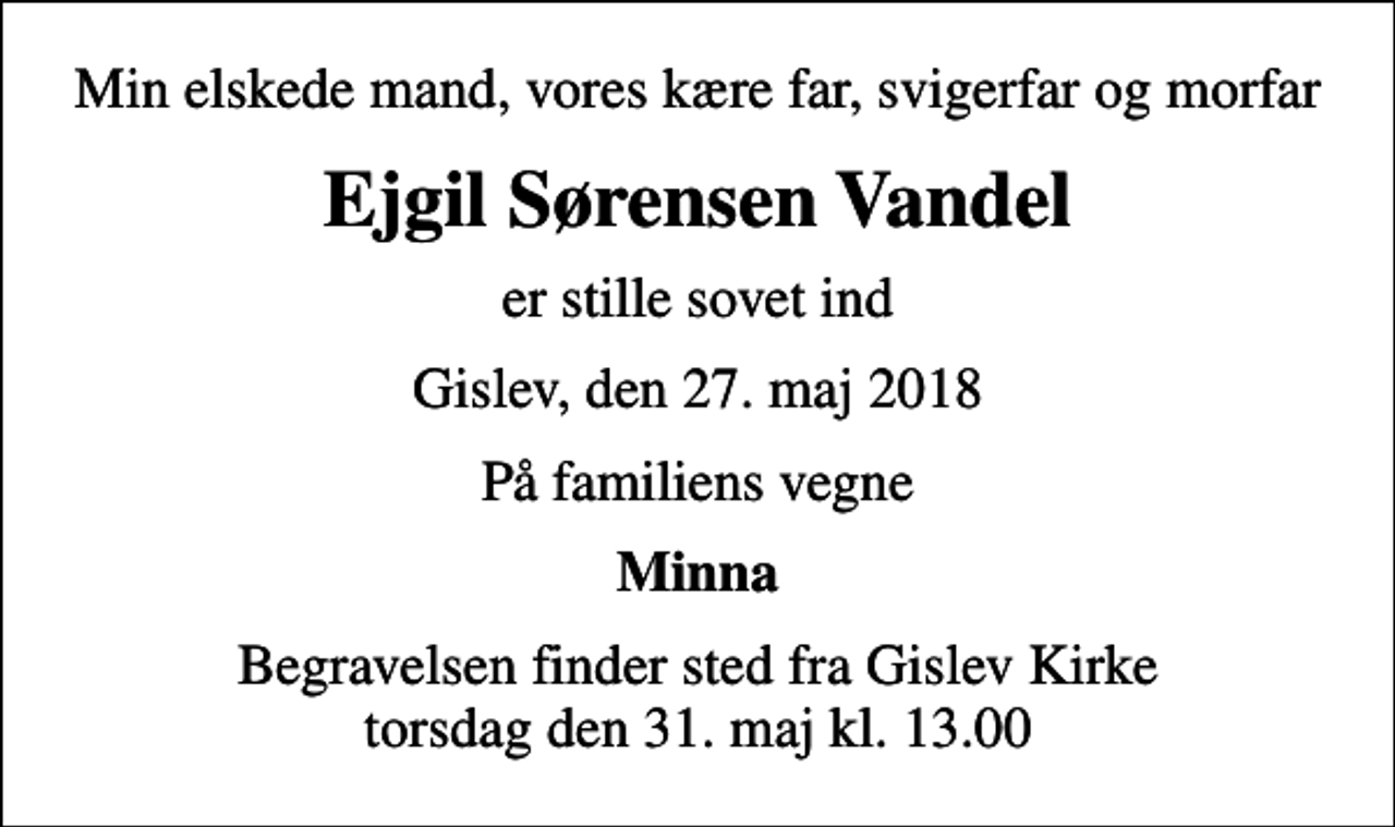 <p>Min elskede mand, vores kære far, svigerfar og morfar<br />Ejgil Sørensen Vandel<br />er stille sovet ind<br />Gislev, den 27. maj 2018<br />På familiens vegne<br />Minna<br />Begravelsen finder sted fra Gislev Kirke torsdag den 31. maj kl. 13.00</p>