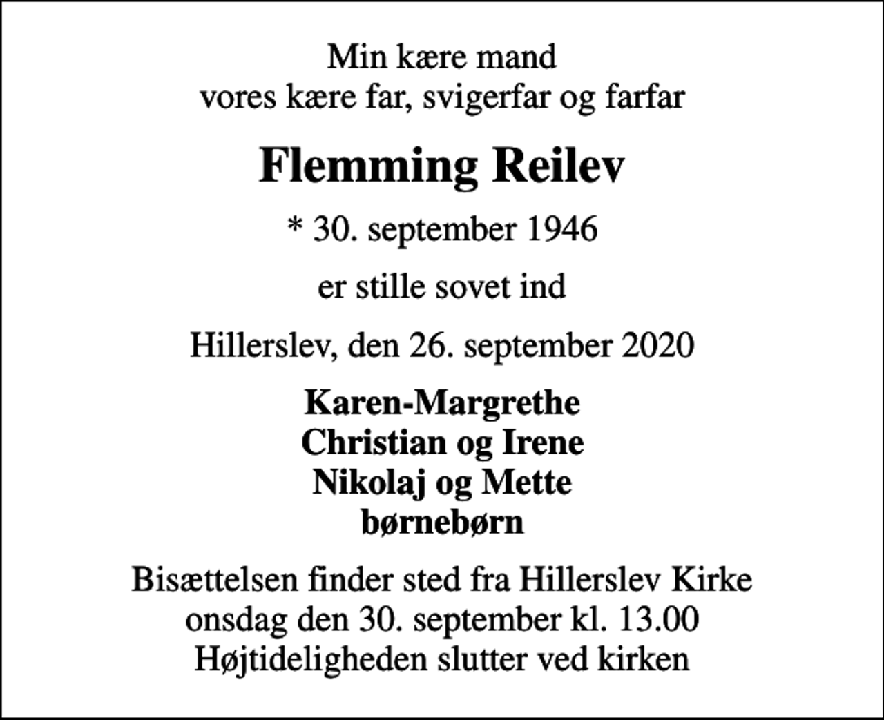 <p>Min kære mand vores kære far, svigerfar og farfar<br />Flemming Reilev<br />* 30. september 1946<br />er stille sovet ind<br />Hillerslev, den 26. september 2020<br />Karen-Margrethe Christian og Irene Nikolaj og Mette børnebørn<br />Bisættelsen finder sted fra Hillerslev Kirke onsdag den 30. september kl. 13.00 Højtideligheden slutter ved kirken</p>