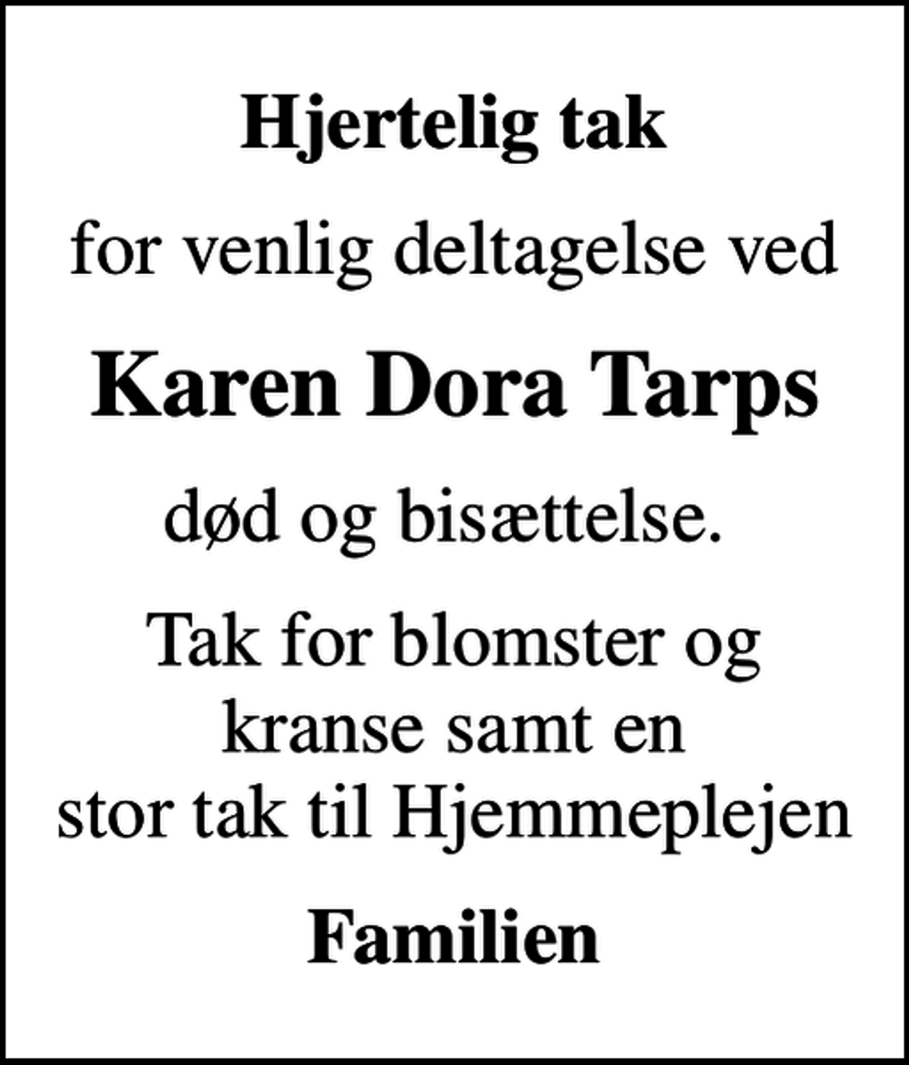 <p>Hjertelig tak<br />for venlig deltagelse ved<br />Karen Dora Tarps<br />død og bisættelse.<br />Tak for blomster og kranse samt en stor tak til Hjemmeplejen<br />Familien</p>