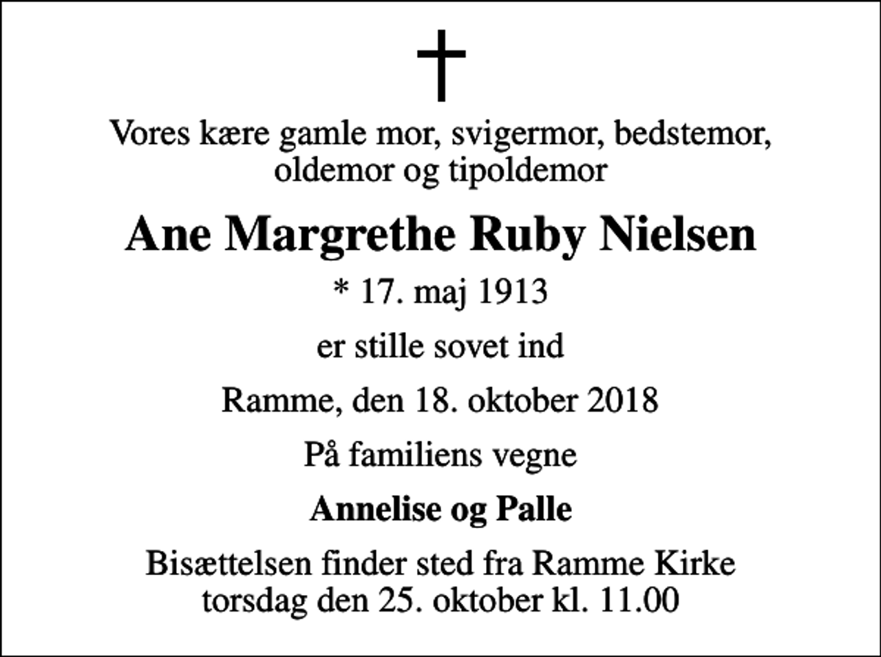 <p>Vores kære gamle mor, svigermor, bedstemor, oldemor og tipoldemor<br />Ane Margrethe Ruby Nielsen<br />* 17. maj 1913<br />er stille sovet ind<br />Ramme, den 18. oktober 2018<br />På familiens vegne<br />Annelise og Palle<br />Bisættelsen finder sted fra Ramme Kirke torsdag den 25. oktober kl. 11.00</p>