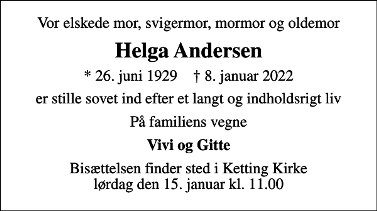 <p>Vor elskede mor, svigermor, mormor og oldemor<br />Helga Andersen<br />* 26. juni 1929 ✝ 8. januar 2022<br />er stille sovet ind efter et langt og indholdsrigt liv<br />På familiens vegne<br />Vivi og Gitte<br />Bisættelsen finder sted i Ketting Kirke lørdag den 15. januar kl. 11.00</p>
