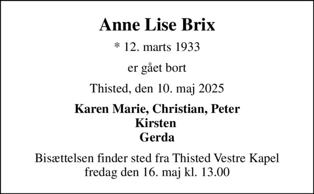 Anne Lise Brix
* 12. marts 1933
er gået bort
Thisted, den 10. maj 2025
Karen Marie, Christian, Peter Kirsten  Gerda
Bisættelsen finder sted fra Thisted Vestre Kapel  fredag den 16. maj kl. 13.00