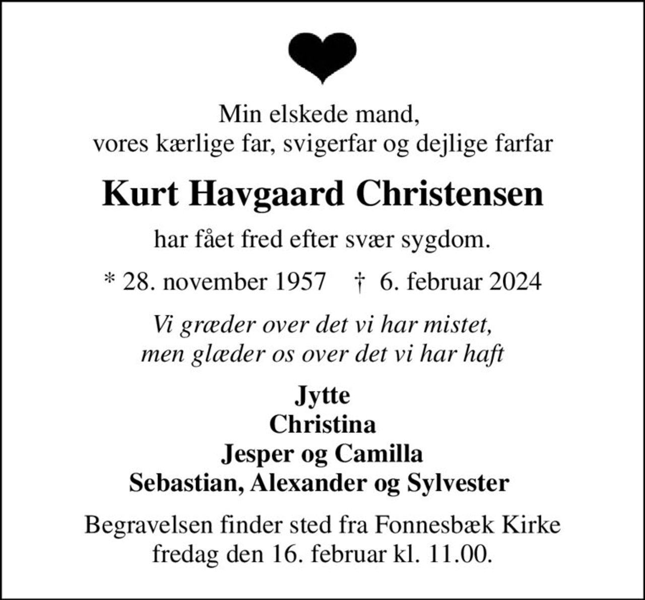 Min elskede mand,  vores kærlige far, svigerfar og dejlige farfar
Kurt Havgaard Christensen
har fået fred efter svær sygdom.
* 28. november 1957    ✝ 6. februar 2024
Vi græder over det vi har mistet, men glæder os over det vi har haft
Jytte Christina Jesper og Camilla Sebastian, Alexander og Sylvester 
Begravelsen finder sted fra Fonnesbæk Kirke fredag den 16. februar kl. 11.00.