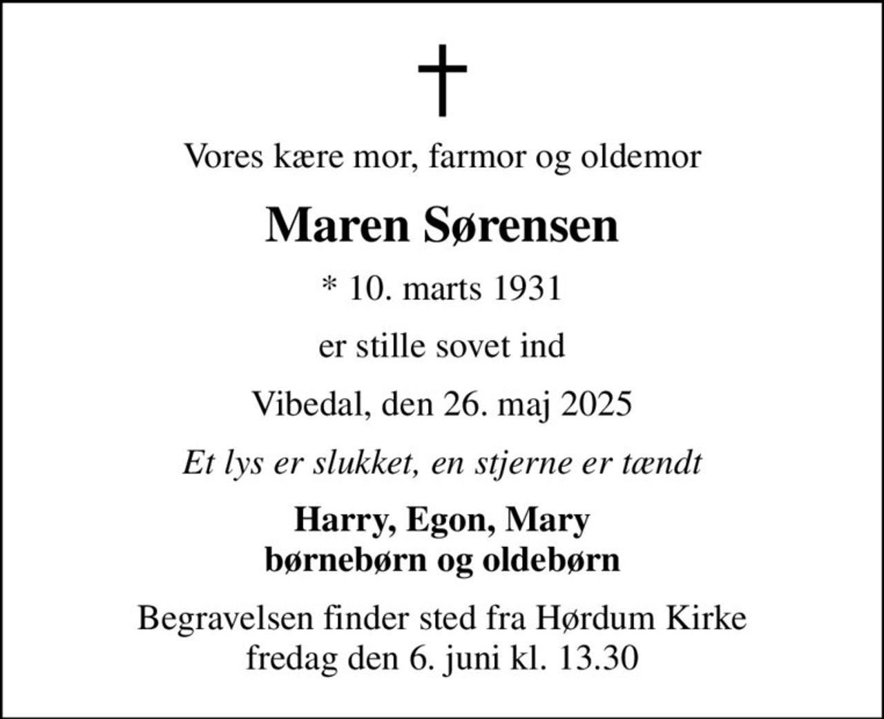 Vores kære mor, farmor og oldemor
Maren Sørensen
* 10. marts 1931
er stille sovet ind
Vibedal, den 26. maj 2025
Et lys er slukket, en stjerne er tændt
Harry, Egon, Mary børnebørn og oldebørn
Begravelsen finder sted fra Hørdum Kirke  fredag den 6. juni kl. 13.30