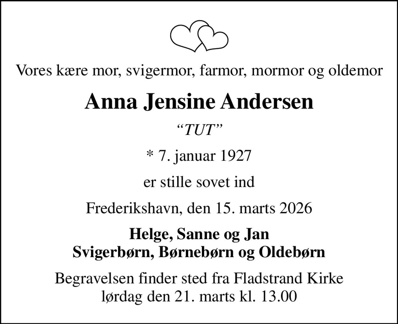 Vores kære mor, svigermor, farmor, mormor og oldemor
Anna Jensine Andersen
TUT
* 7. januar 1927
er stille sovet ind
Frederikshavn, den 15. marts 2026
Helge, Sanne og Jan Svigerbørn, Børnebørn og Oldebørn
Begravelsen finder sted fra Fladstrand Kirke  lørdag den 21. marts kl. 13.00
