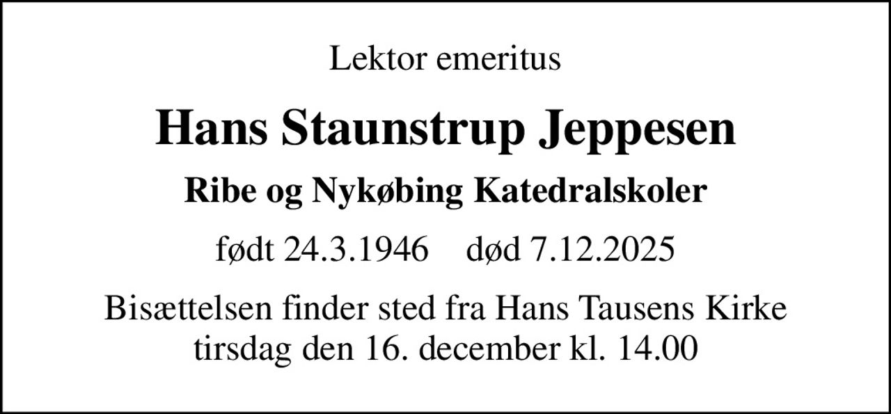 Lektor emeritus
Hans Staunstrup Jeppesen
Ribe og Nykøbing Katedralskoler
født 24.3.1946    død 7.12.2025
Bisættelsen finder sted fra Hans Tausens Kirke  tirsdag den 16. december kl. 14.00