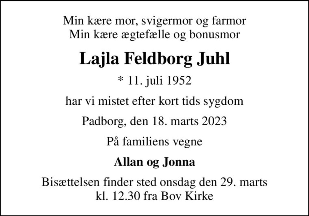 Min kære mor, svigermor og farmor Min kære ægtefælle og bonusmor
Lajla Feldborg Juhl
* 11. juli 1952
har vi mistet efter kort tids sygdom
Padborg, den 18. marts 2023
På familiens vegne
Allan og Jonna
Bisættelsen finder sted onsdag den 29. marts kl. 12.30 fra Bov Kirke