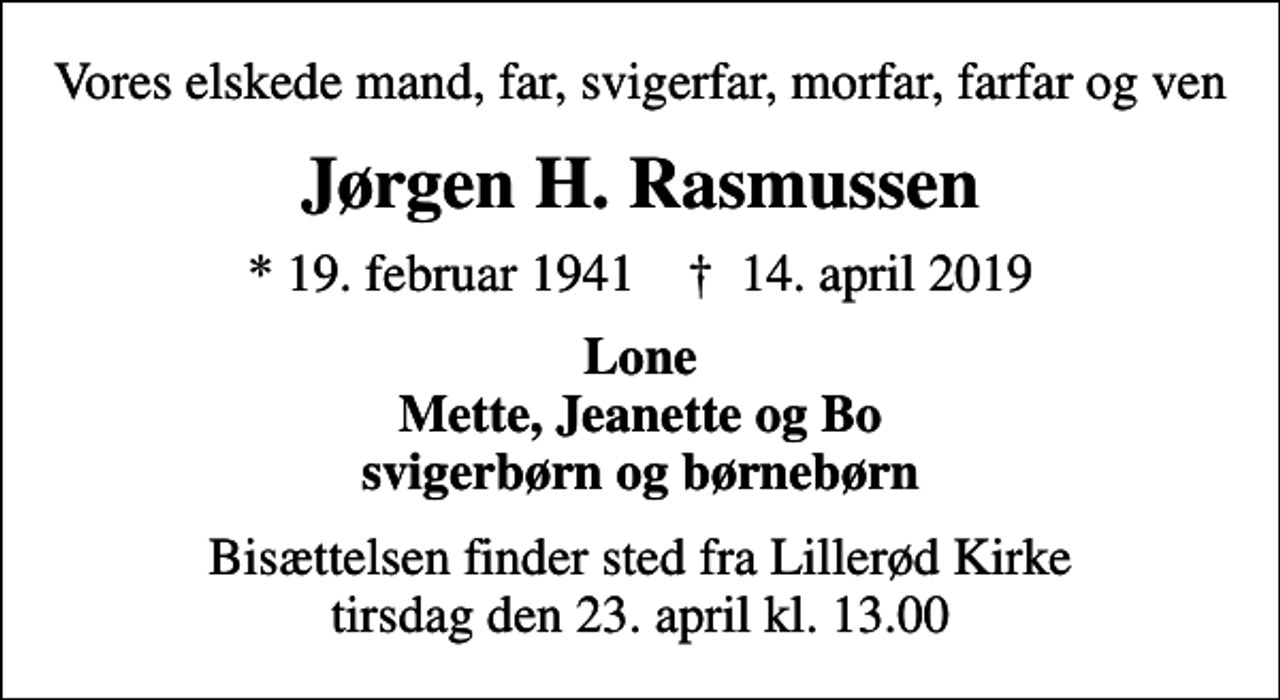 <p>Vores elskede mand, far, svigerfar, morfar, farfar og ven<br />Jørgen H. Rasmussen<br />* 19. februar 1941 ✝ 14. april 2019<br />Lone Mette, Jeanette og Bo svigerbørn og børnebørn<br />Bisættelsen finder sted fra Lillerød Kirke tirsdag den 23. april kl. 13.00</p>
