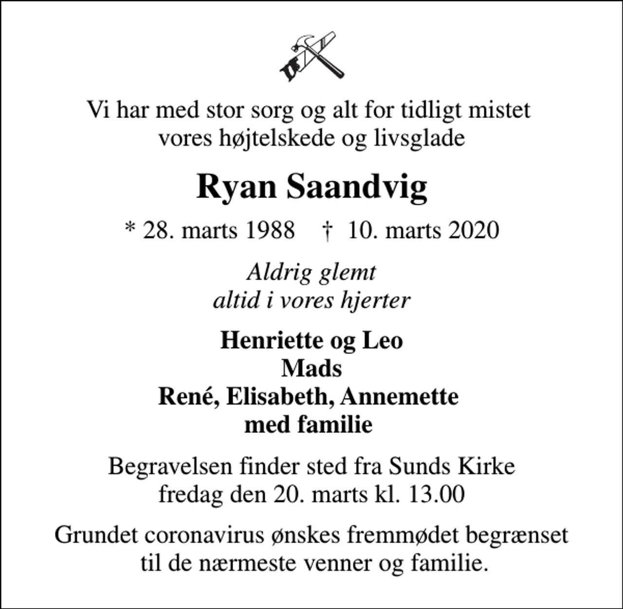 <p>Vi har med stor sorg og alt for tidligt mistet vores højtelskede og livsglade<br />Ryan Saandvig<br />* 28. marts 1988 ✝ 10. marts 2020<br />Aldrig glemt altid i vores hjerter<br />Henriette og Leo Mads René, Elisabeth, Annemette med familie<br />Begravelsen finder sted fra Sunds Kirke fredag den 20. marts kl. 13.00<br />Grundet coronavirus ønskes fremmødet begrænset til de nærmeste venner og familie.</p>