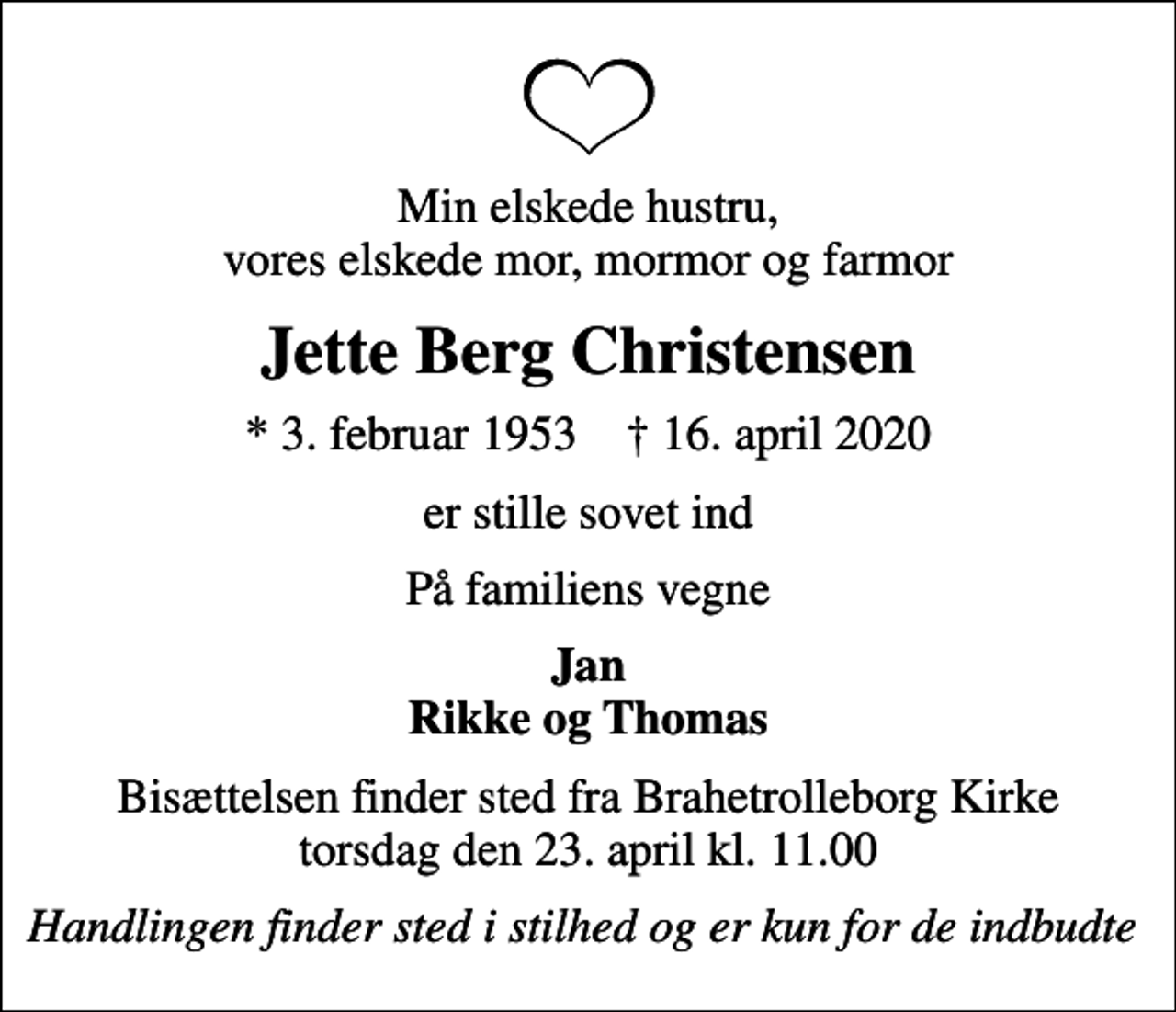 <p>Min elskede hustru, vores elskede mor, mormor og farmor<br />Jette Berg Christensen<br />* 3. februar 1953 ✝ 16. april 2020<br />er stille sovet ind<br />På familiens vegne<br />Jan Rikke og Thomas<br />Bisættelsen finder sted fra Brahetrolleborg Kirke torsdag den 23. april kl. 11.00<br />Handlingen finder sted i stilhed og er kun for de indbudte</p>