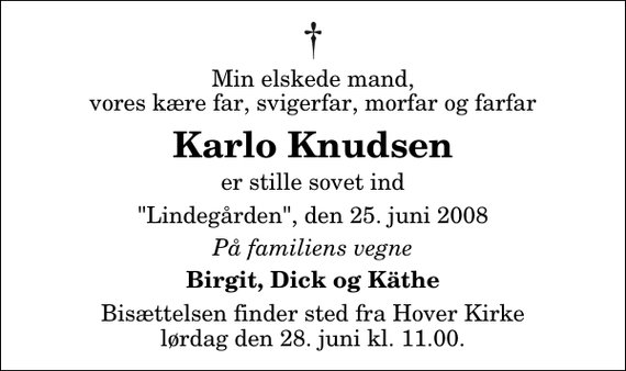 <p>Min elskede mand, vores kære far, svigerfar, morfar og farfar<br />Karlo Knudsen<br />er stille sovet ind<br />&quot;Lindegården&quot;, den 25. juni 2008<br />På familiens vegne<br />Birgit, Dick og Käthe<br />Bisættelsen finder sted fra Hover Kirke lørdag den 28. juni kl. 11.00</p>