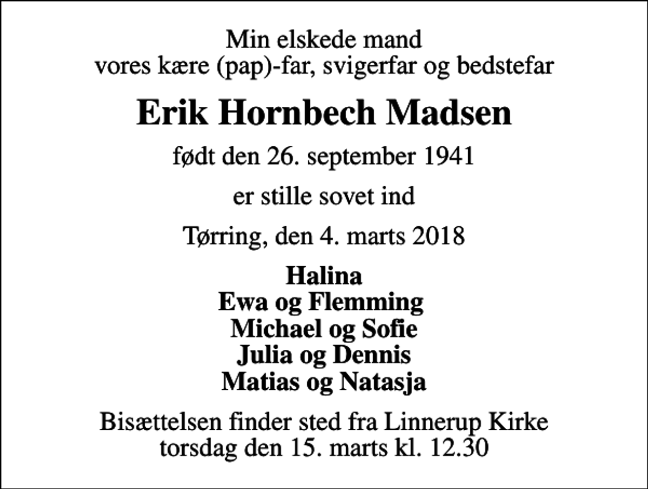 <p>Min elskede mand vores kære (pap)-far, svigerfar og bedstefar<br />Erik Hornbech Madsen<br />født den 26. september 1941<br />er stille sovet ind<br />Tørring, den 4. marts 2018<br />Halina Ewa og Flemming Michael og Sofie Julia og Dennis Matias og Natasja<br />Bisættelsen finder sted fra Linnerup Kirke torsdag den 15. marts kl. 12.30</p>