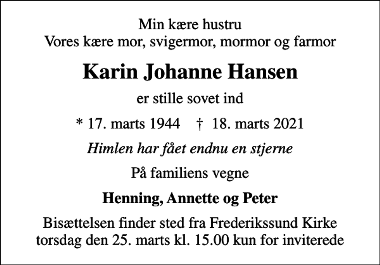 <p>Min kære hustru Vores kære mor, svigermor, mormor og farmor<br />Karin Johanne Hansen<br />er stille sovet ind<br />* 17. marts 1944 ✝ 18. marts 2021<br />Himlen har fået endnu en stjerne<br />På familiens vegne<br />Henning, Annette og Peter<br />Bisættelsen finder sted fra Frederikssund Kirke torsdag den 25. marts kl. 15.00 kun for inviterede</p>