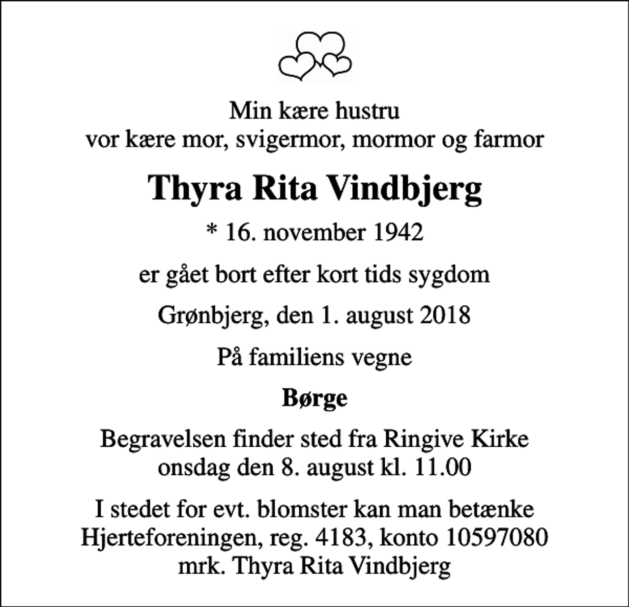 <p>Min kære hustru vor kære mor, svigermor, mormor og farmor<br />Thyra Rita Vindbjerg<br />* 16. november 1942<br />er gået bort efter kort tids sygdom<br />Grønbjerg, den 1. august 2018<br />På familiens vegne<br />Børge<br />Begravelsen finder sted fra Ringive Kirke onsdag den 8. august kl. 11.00<br />I stedet for evt. blomster kan man betænke<br />Hjerteforeningen reg.4183,konto10597080mrk. Thyra Rita<br />Vindbjerg</p>