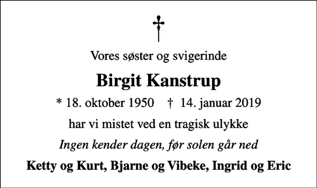 <p>Vores søster og svigerinde<br />Birgit Kanstrup<br />* 18. oktober 1950 ✝ 14. januar 2019<br />har vi mistet ved en tragisk ulykke<br />Ingen kender dagen, før solen går ned<br />Ketty og Kurt, Bjarne og Vibeke, Ingrid og Eric</p>