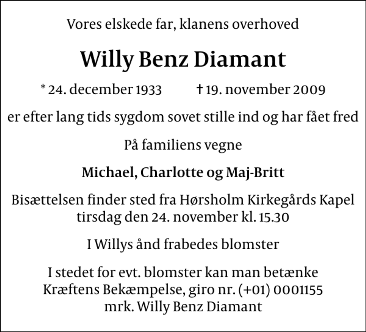 <p>Vores elskede far, klanens overhoved<br />Willy Benz Diamant<br />* 24. december 1933 ✝ 19. november 2009<br />er efter lang tids sygdom sovet stille ind og har fået fred<br />På familiens vegne<br />Michael, Charlotte og Maj-Britt<br />Bisættelsen finder sted fra Hørsholm Kirkegårds Kapel tirsdag den 24. november kl. 15.30<br />I Willys ånd frabedes blomster<br />I stedet for evt. blomster kan man betænke<br />Kræftens Bekæmpelse reg.4183konto0001155mrk. Willy Benz<br />Diamant</p>
