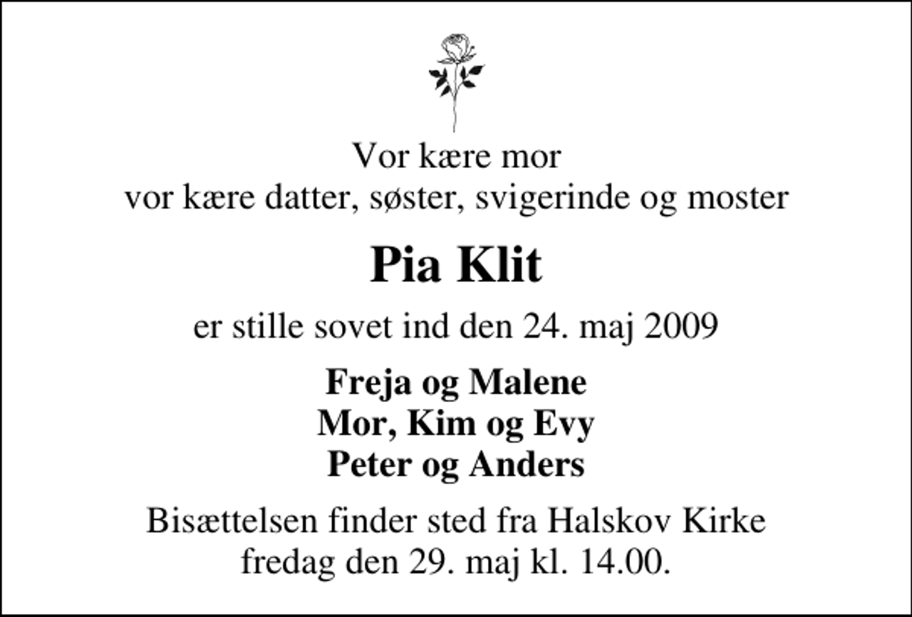 <p>Vor kære mor vor kære datter, søster, svigerinde og moster<br />Pia Klit<br />er stille sovet ind den 24. maj 2009<br />Freja og Malene Mor, Kim og Evy Peter og Anders<br />Bisættelsen finder sted fra Halskov Kirke fredag den 29. maj kl. 14.00</p>