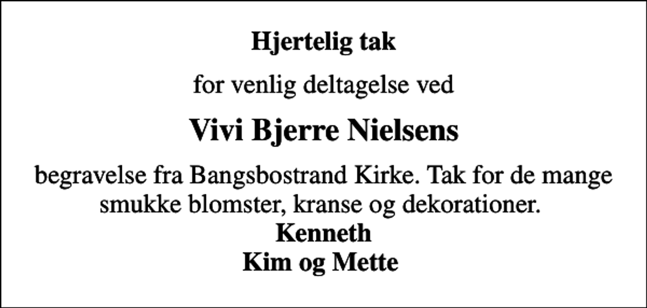 <p>Hjertelig tak<br />for venlig deltagelse ved<br />Vivi Bjerre Nielsens<br />begravelse fra Bangsbostrand Kirke. Tak for de mange smukke blomster, kranse og dekorationer. <em>Kenneth Kim og Mette</em></p>