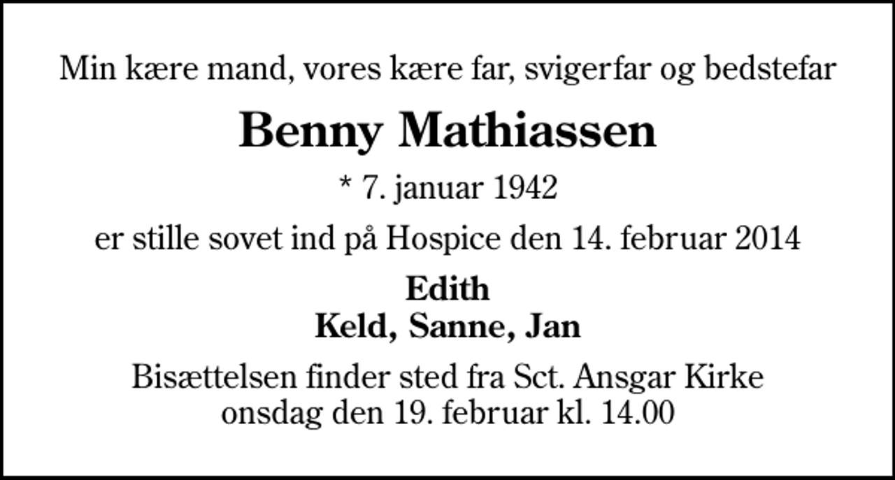 <p>Min kære mand, vores kære far, svigerfar og bedstefar<br />Benny Mathiassen<br />* 7. januar 1942<br />er stille sovet ind på Hospice den 14. februar 2014<br />Edith Keld, Sanne, Jan<br />Bisættelsen finder sted fra Sankt Ansgar Kirke onsdag den 19. februar kl. 14.00</p>