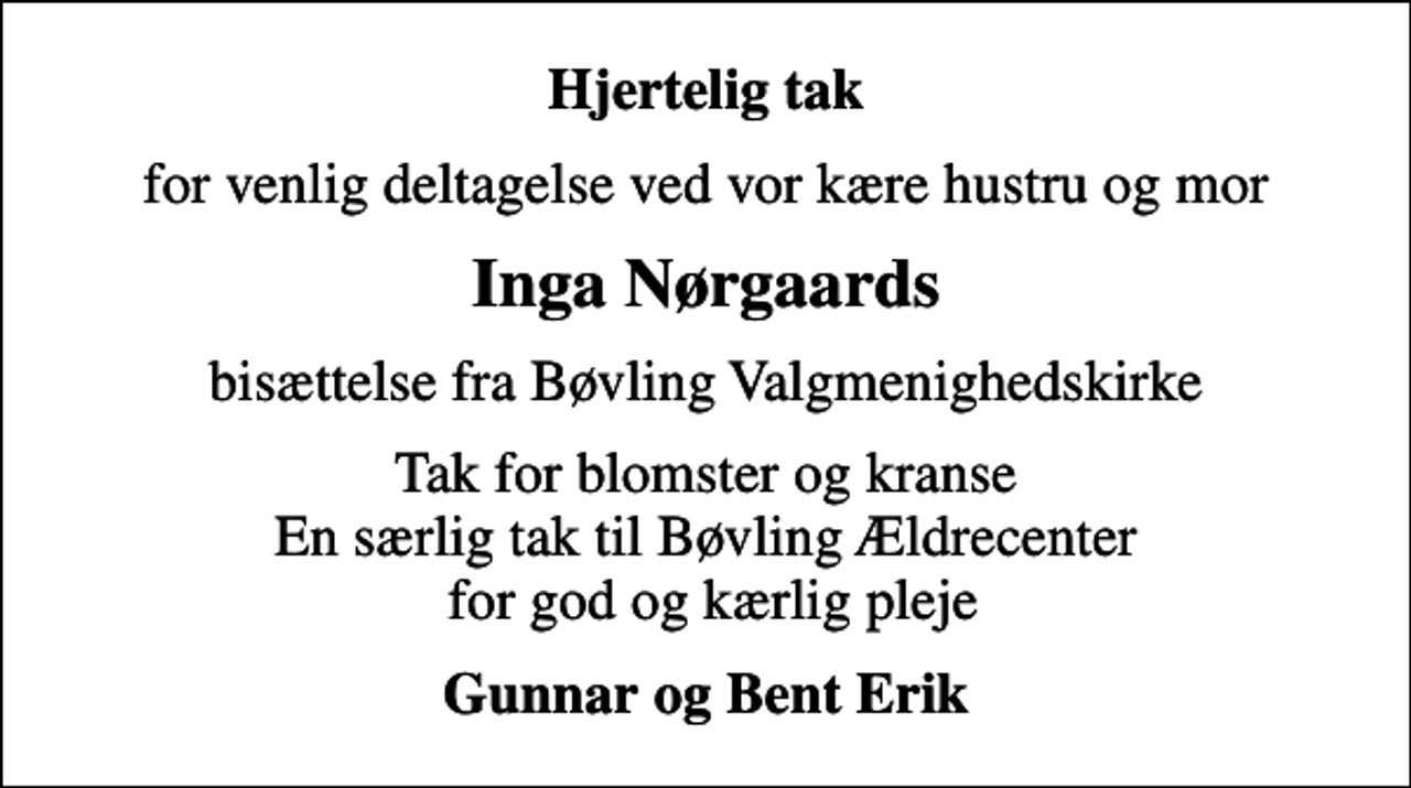 <p>Hjertelig tak<br />for venlig deltagelse ved vor kære hustru og mor<br />Inga Nørgaards<br />bisættelse fra Bøvling Valgmenighedskirke<br />Tak for blomster og kranse En særlig tak til Bøvling Ældrecenter for god og kærlig pleje<br />Gunnar og Bent Erik</p>