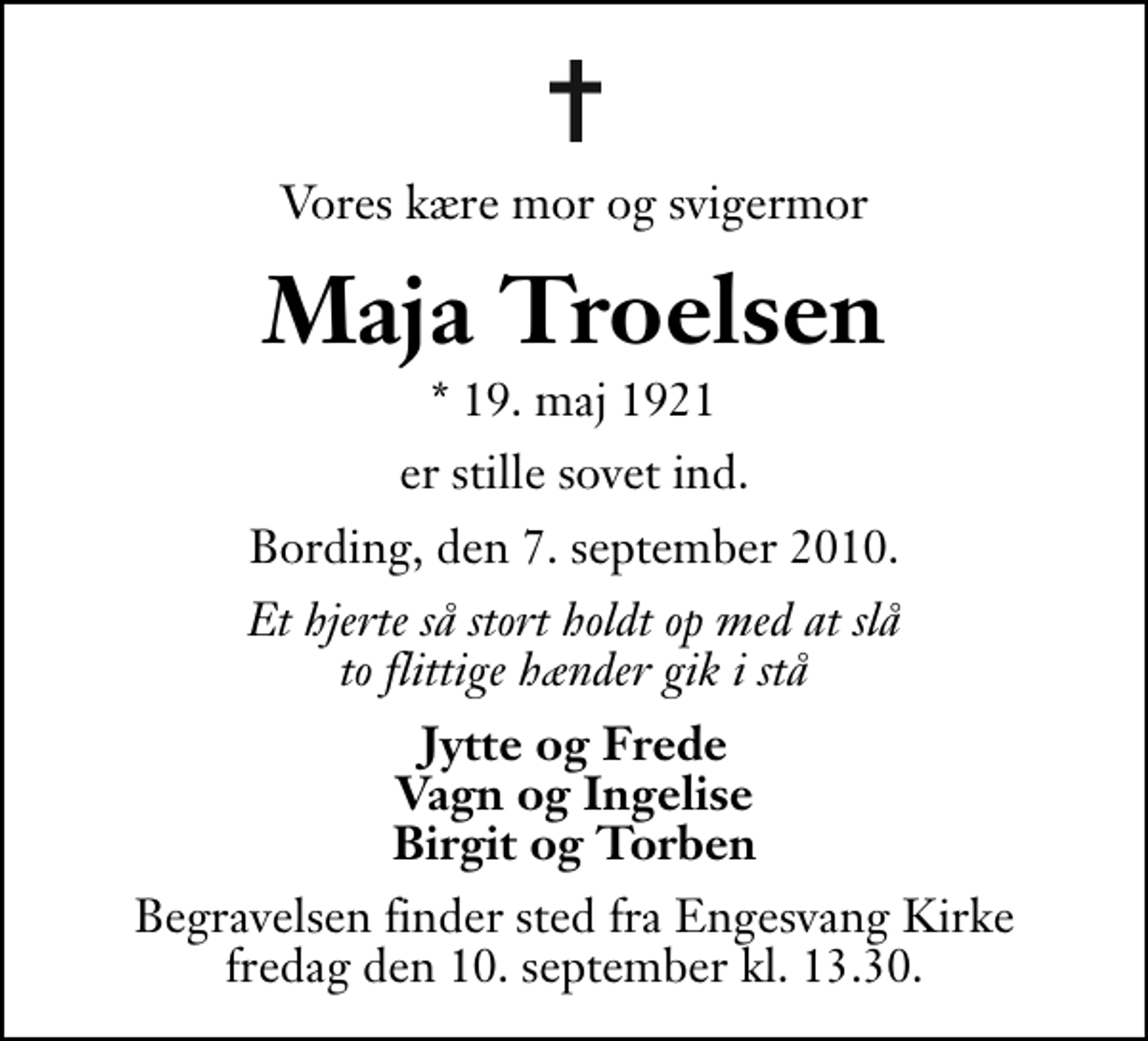 <p>Vores kære mor og svigermor<br />Maja Troelsen<br />* 19. maj 1921<br />er stille sovet ind.<br />Bording, den 7. september 2010.<br />Et hjerte så stort holdt op med at slå to flittige hænder gik i stå<br />Jytte og Frede Vagn og Ingelise Birgit og Torben<br />Begravelsen finder sted fra Engesvang Kirke fredag den 10. september kl. 13.30 .</p>