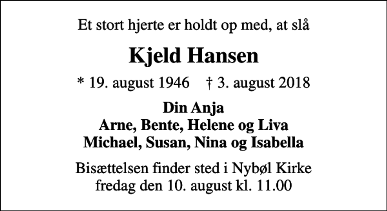 <p>Et stort hjerte er holdt op med, at slå<br />Kjeld Hansen<br />* 19. august 1946 ✝ 3. august 2018<br />Din Anja Arne, Bente, Helene og Liva Michael, Susan, Nina og Isabella<br />Bisættelsen finder sted i Nybøl Kirke fredag den 10. august kl. 11.00</p>