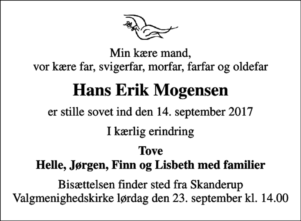 <p>Min kære mand, vor kære far, svigerfar, morfar, farfar og oldefar<br />Hans Erik Mogensen<br />er stille sovet ind den 14. september 2017<br />I kærlig erindring<br />Tove Helle, Jørgen, Finn og Lisbeth med familier<br />Bisættelsen finder sted fra Skanderup Valgmenighedskirke lørdag den 23. september kl. 14.00</p>