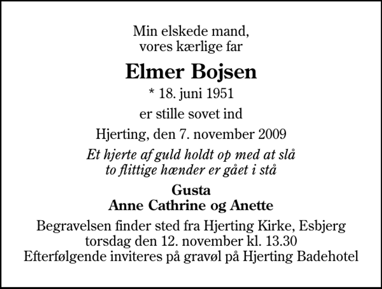 <p>Min elskede mand, vores kærlige far<br />Elmer Bojsen<br />* 18. juni 1951<br />er stille sovet ind<br />Hjerting, den 7. november 2009<br />Et hjerte af guld holdt op med at slå to flittige hænder er gået i stå<br />Gusta Anne Cathrine og Anette<br />Begravelsen finder sted fra Hjerting Kirke, Esbjerg torsdag den 12. november kl. 13.30 Efterfølgende inviteres på gravøl på Hjerting Badehotel</p>
