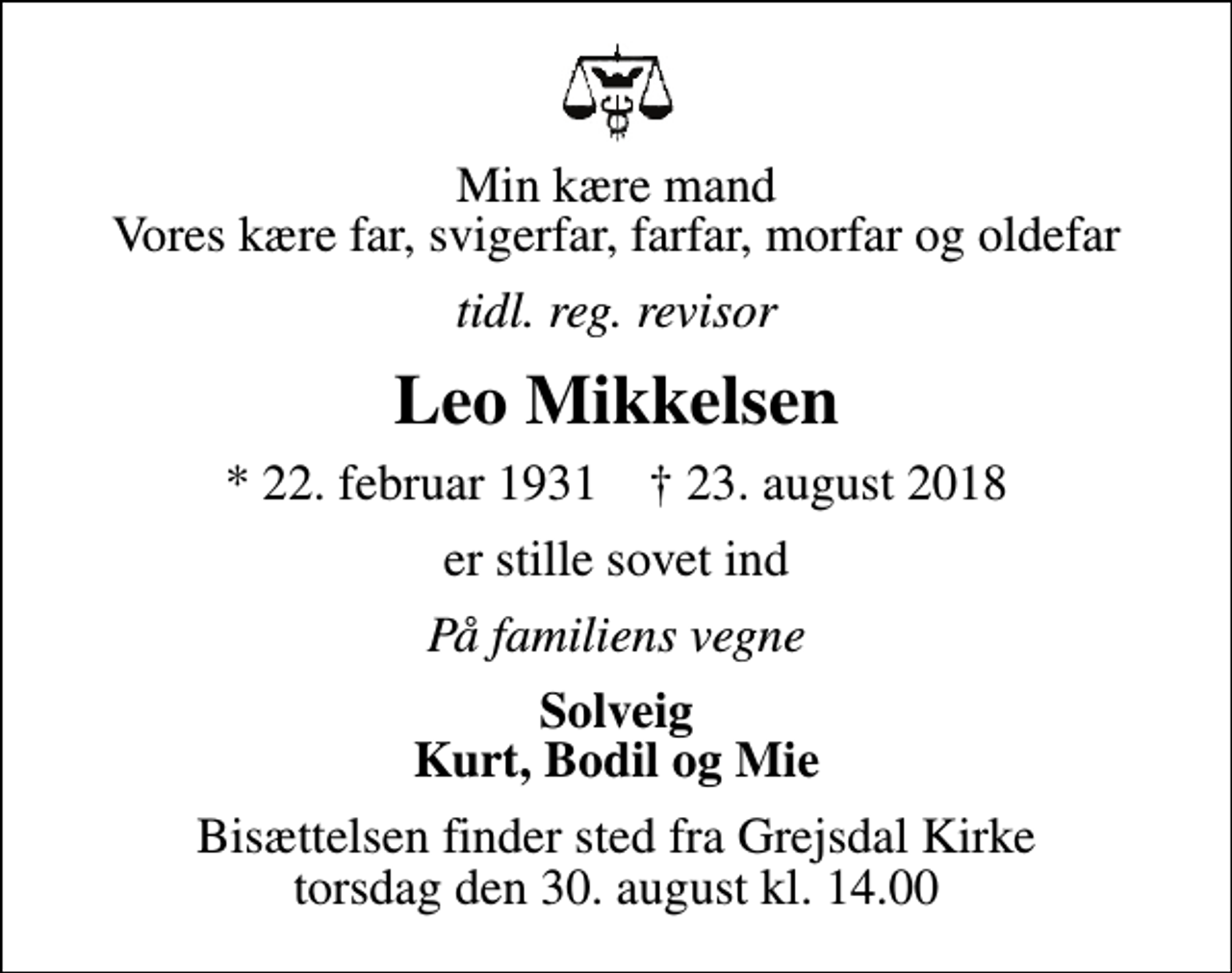 <p>Min kære mand Vores kære far, svigerfar, farfar, morfar og oldefar<br />tidl. reg. revisor<br />Leo Mikkelsen<br />* 22. februar 1931 ✝ 23. august 2018<br />er stille sovet ind<br />På familiens vegne<br />Solveig Kurt, Bodil og Mie<br />Bisættelsen finder sted fra Grejsdal Kirke torsdag den 30. august kl. 14.00</p>