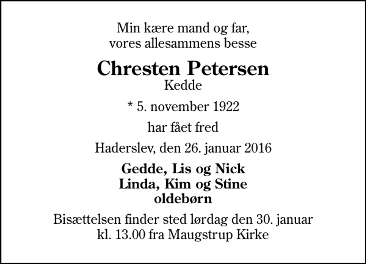 <p>Min kære mand og far, vores allesammens besse<br />Chresten Petersen<br />Kedde<br />* 5. november 1922<br />har fået fred<br />Haderslev, den 26. januar 2016<br />Gedde, Lis og Nick Linda, Kim og Stine oldebørn<br />Bisættelsen finder sted lørdag den 30. januar kl. 13.00 fra Maugstrup Kirke</p>